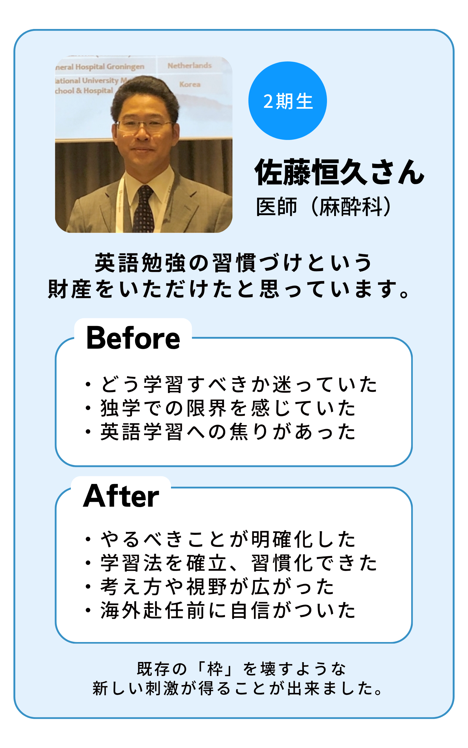 2期生 佐藤恒久さん（医師・麻酔科）英語勉強の習慣づけという財産をいただけたと思っています。Before: どう学習すべきか迷っていた・独学での限界を感じていた・英語学習への焦りがあった。After: やるべきことが明確化した・学習法を確立、習慣化できた・考え方や視野が広がった・海外赴任前に自信がついた。既存の「枠」を壊すような新しい刺激が得ることが出来ました。